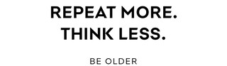 REPEAT MORE. THINK LESS. BE OLDER REPEAT MORE. THINK LESS. BE OLDER