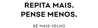 REPITA MAIS. PENSE MENOS. SÊ MAIS VELHO